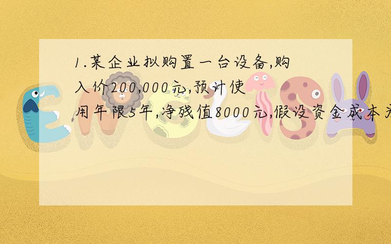 1.某企业拟购置一台设备,购入价200,000元,预计使用年限5年,净残值8000元,假设资金成本为10%,投产后每年可