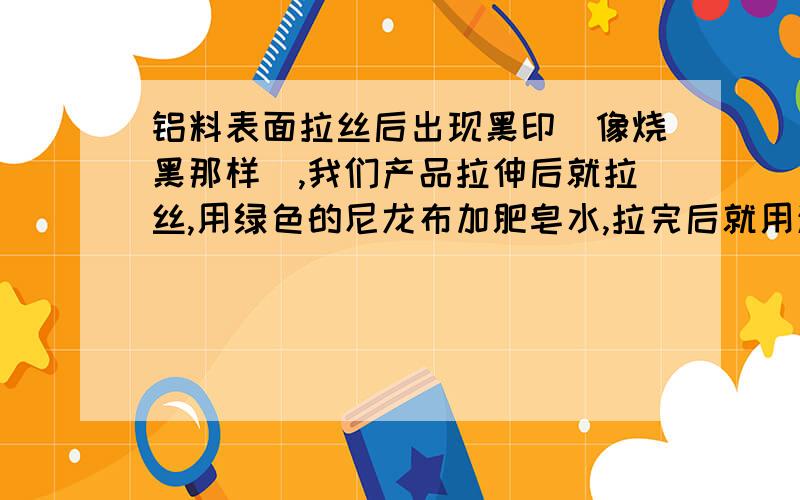 铝料表面拉丝后出现黑印（像烧黑那样）,我们产品拉伸后就拉丝,用绿色的尼龙布加肥皂水,拉完后就用清水清洗,风枪吹干后装胶袋