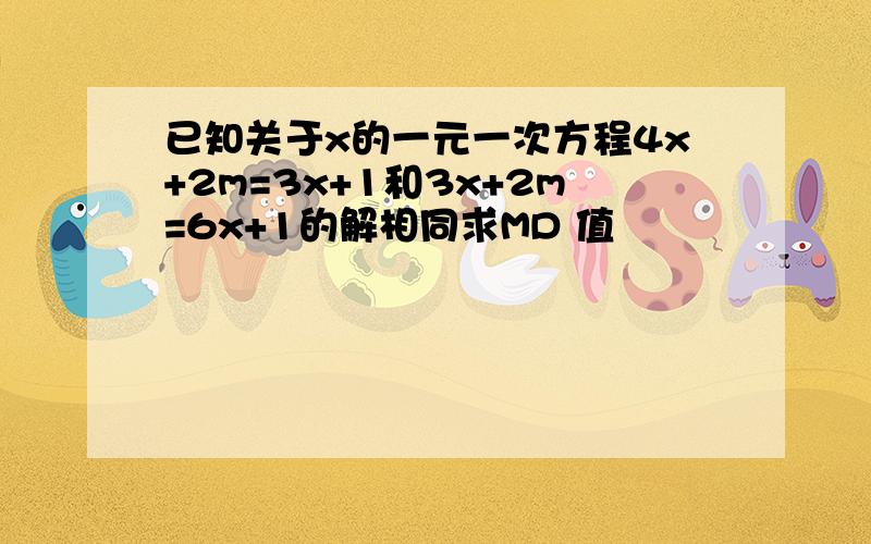 已知关于x的一元一次方程4x+2m=3x+1和3x+2m=6x+1的解相同求MD 值