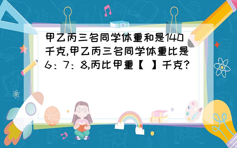 甲乙丙三名同学体重和是140千克,甲乙丙三名同学体重比是6：7：8,丙比甲重【 】千克?