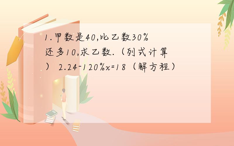 1.甲数是40,比乙数30%还多10,求乙数.（列式计算） 2.24-120%x=18（解方程）