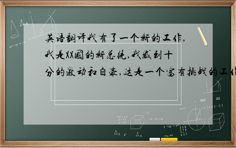 英语翻译我有了一个新的工作,我是XX国的新总统,我感到十分的激动和自豪,这是一个富有挑战的工作,我将做好关于这个工作的每