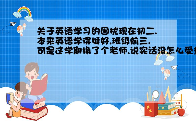 关于英语学习的困扰现在初二.本来英语学得挺好,班级前三.可是这学期换了个老师,说实话没怎么受重视,挺不爽的.上学期的老师