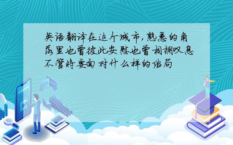 英语翻译在这个城市,熟悉的角落里也曾彼此安慰也曾相拥叹息不管将要面对什么样的结局