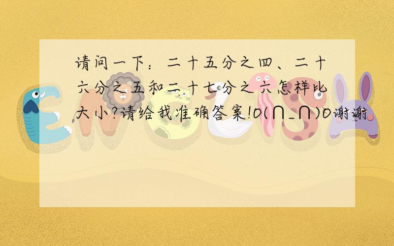 请问一下：二十五分之四、二十六分之五和二十七分之六怎样比大小?请给我准确答案!O(∩_∩)O谢谢