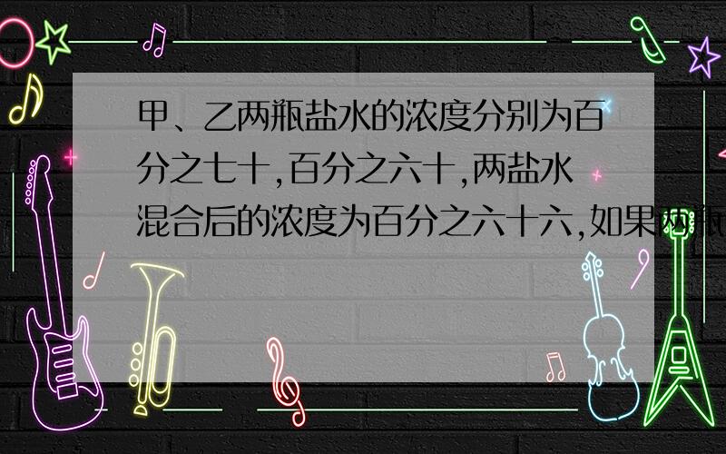 甲、乙两瓶盐水的浓度分别为百分之七十,百分之六十,两盐水混合后的浓度为百分之六十六,如果两瓶盐水各用去5升后再混合,则浓