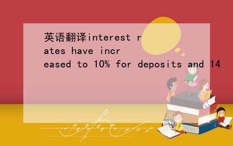 英语翻译interest rates have increased to 10% for deposits and 14