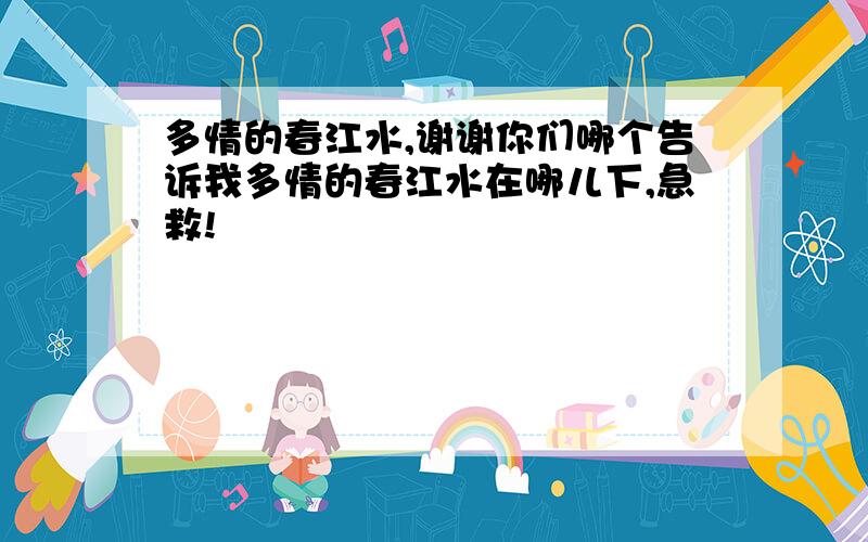 多情的春江水,谢谢你们哪个告诉我多情的春江水在哪儿下,急救!