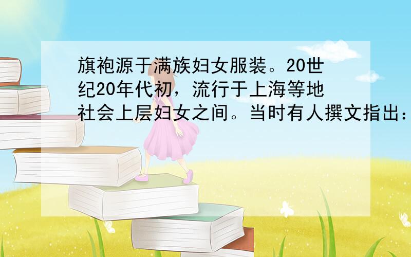 旗袍源于满族妇女服装。20世纪20年代初，流行于上海等地社会上层妇女之间。当时有人撰文指出：“近来上海女界旗袍盛行……惟