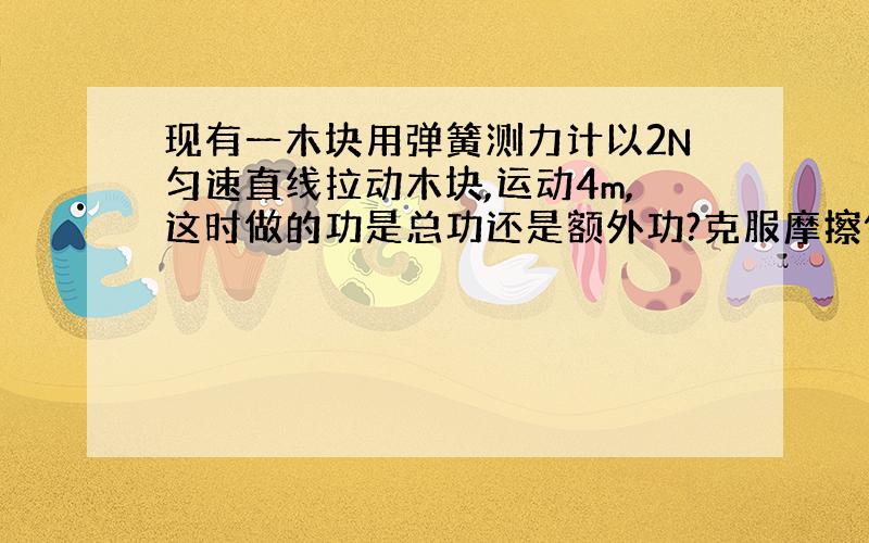 现有一木块用弹簧测力计以2N匀速直线拉动木块,运动4m,这时做的功是总功还是额外功?克服摩擦做功是额外功吗?如果是的话机