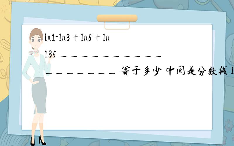 ln1-ln3+ln5+ln135 _________________ 等于多少 中间是分数线 ln1+ln3+ln5+