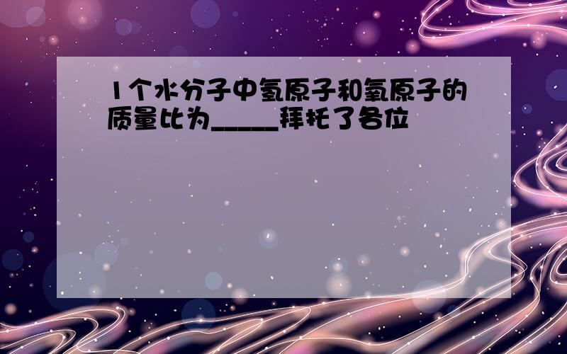 1个水分子中氢原子和氧原子的质量比为_____拜托了各位