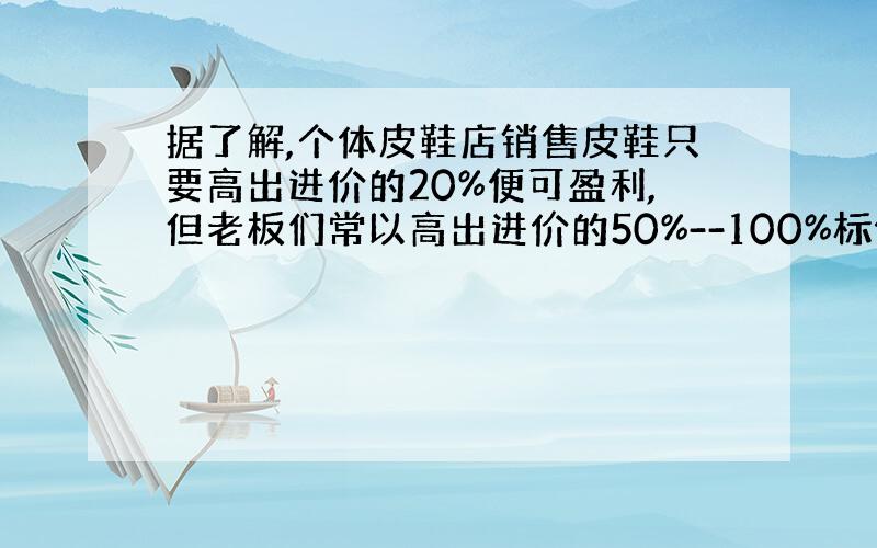 据了解,个体皮鞋店销售皮鞋只要高出进价的20%便可盈利,但老板们常以高出进价的50%--100%标价.