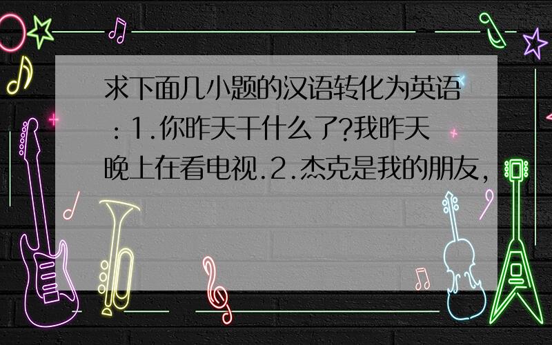 求下面几小题的汉语转化为英语：1.你昨天干什么了?我昨天晚上在看电视.2.杰克是我的朋友,