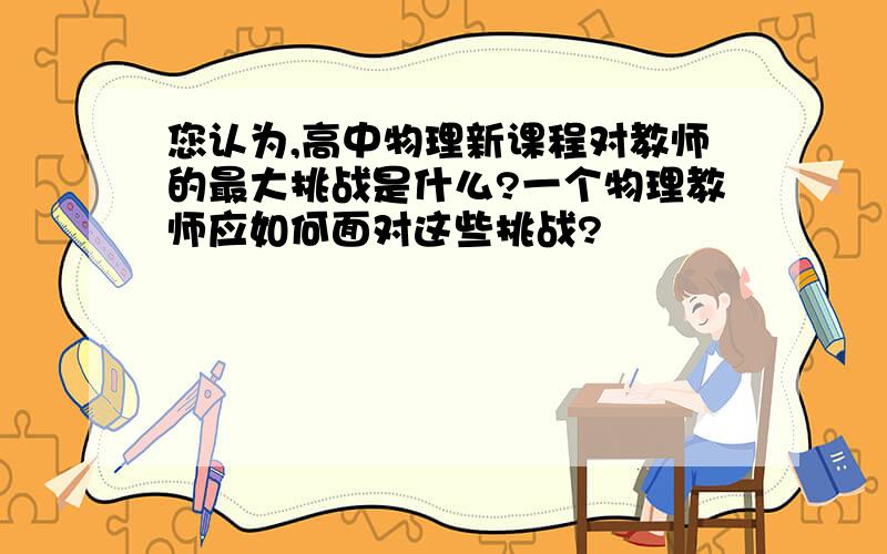 您认为,高中物理新课程对教师的最大挑战是什么?一个物理教师应如何面对这些挑战?