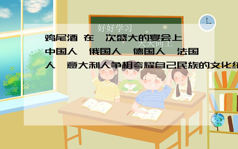 鸡尾酒 在一次盛大的宴会上,中国人、俄国人、德国人、法国人、意大利人争相夸耀自己民族的文化统,唯有美