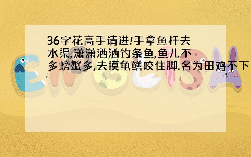 36字花高手请进!手拿鱼杆去水渠,潇潇洒洒钓条鱼,鱼儿不多螃蟹多,去摸龟鳝咬住脚.名为田鸡不下蛋,生下孩子一串串,国家发