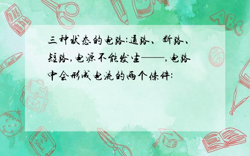 三种状态的电路:通路、断路、短路,电源不能发生——,电路中会形成电流的两个条件: