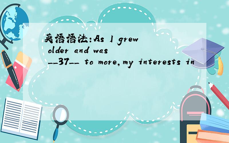 英语语法:As I grew older and was __37__ to more,my interests in