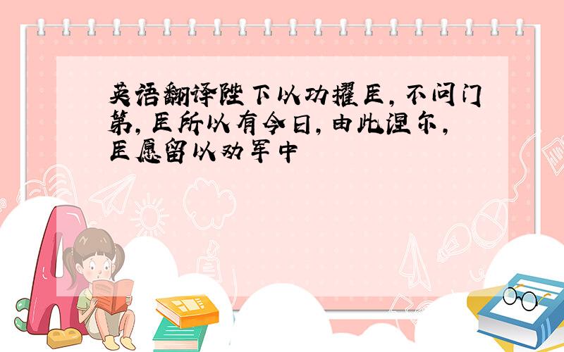 英语翻译陛下以功擢臣,不问门第,臣所以有今日,由此涅尔,臣愿留以劝军中