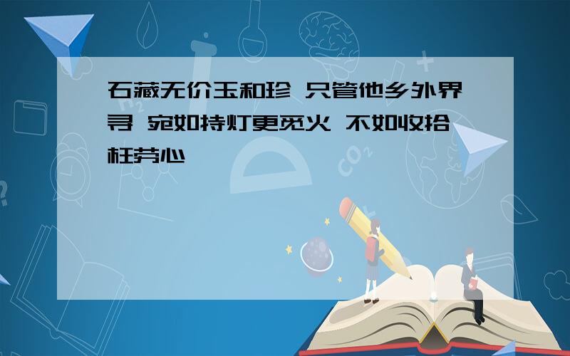 石藏无价玉和珍 只管他乡外界寻 宛如持灯更觅火 不如收拾枉劳心