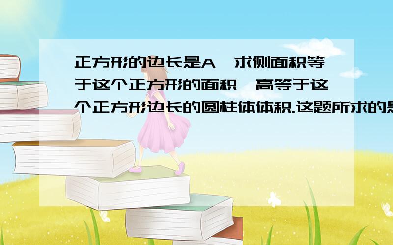 正方形的边长是A,求侧面积等于这个正方形的面积,高等于这个正方形边长的圆柱体体积.这题所求的是什么