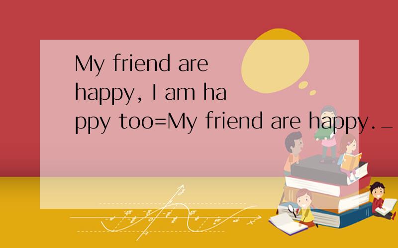 My friend are happy, I am happy too=My friend are happy.____