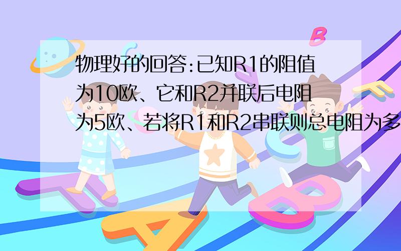 物理好的回答:已知R1的阻值为10欧、它和R2并联后电阻为5欧、若将R1和R2串联则总电阻为多少?