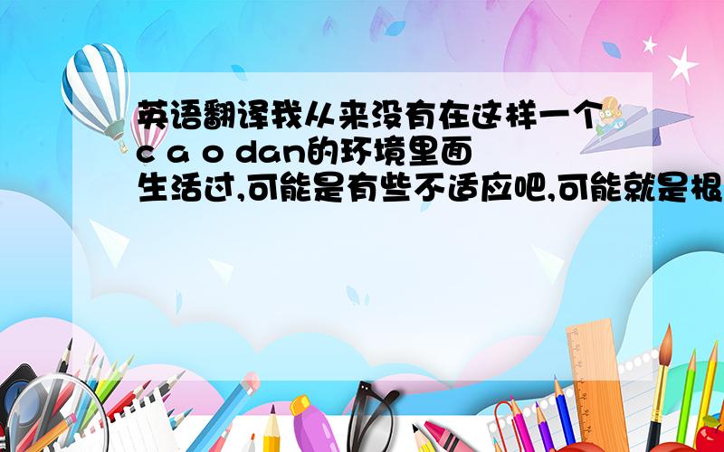 英语翻译我从来没有在这样一个c a o dan的环境里面生活过,可能是有些不适应吧,可能就是根本不适合,如果你们说我是逃