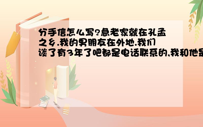 分手信怎么写?急老家就在孔孟之乡.我的男朋友在外地.我们谈了有3年了吧都是电话联系的,我和他是老乡还是一个村的连姓都是一