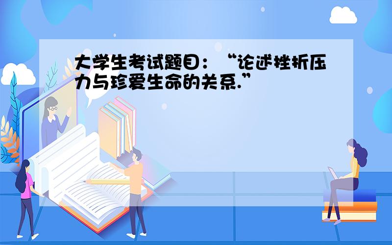 大学生考试题目：“论述挫折压力与珍爱生命的关系.”