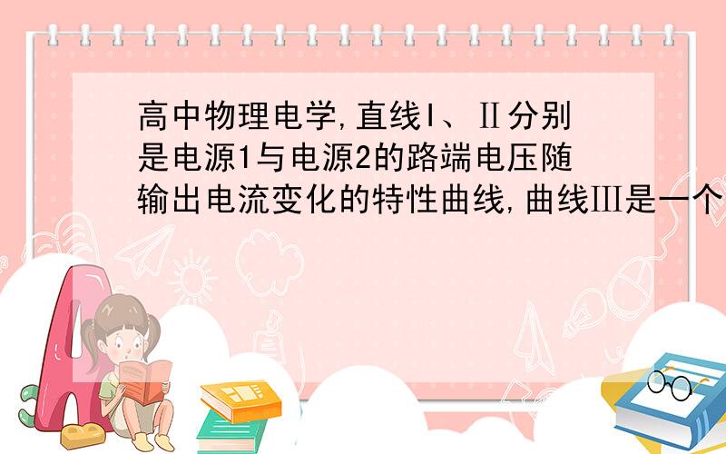 高中物理电学,直线I、Ⅱ分别是电源1与电源2的路端电压随输出电流变化的特性曲线,曲线Ⅲ是一个.