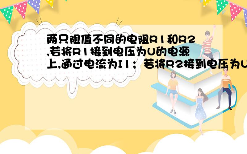 两只阻值不同的电阻R1和R2,若将R1接到电压为U的电源上,通过电流为I1；若将R2接到电压为U的电源上,通过电流为I2