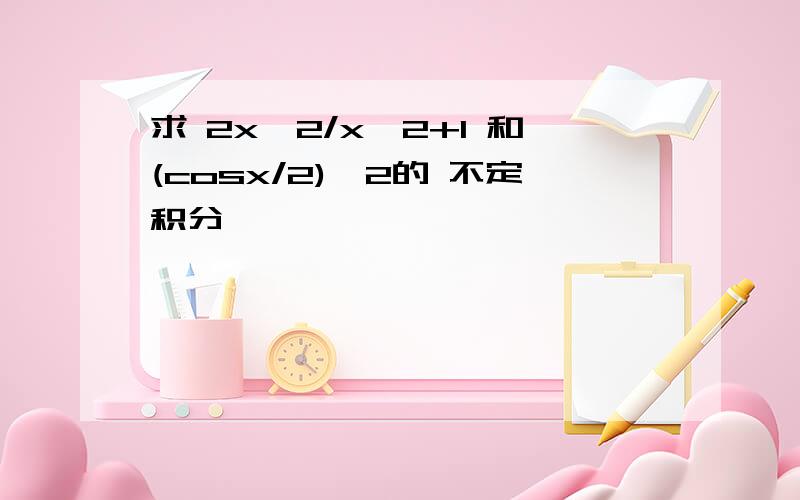 求 2x^2/x^2+1 和(cosx/2)^2的 不定积分