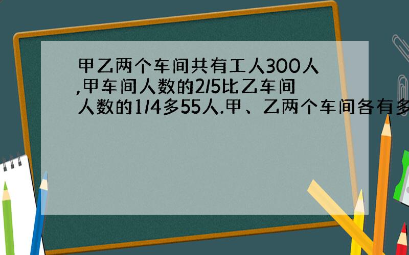 甲乙两个车间共有工人300人,甲车间人数的2/5比乙车间人数的1/4多55人.甲、乙两个车间各有多少人?