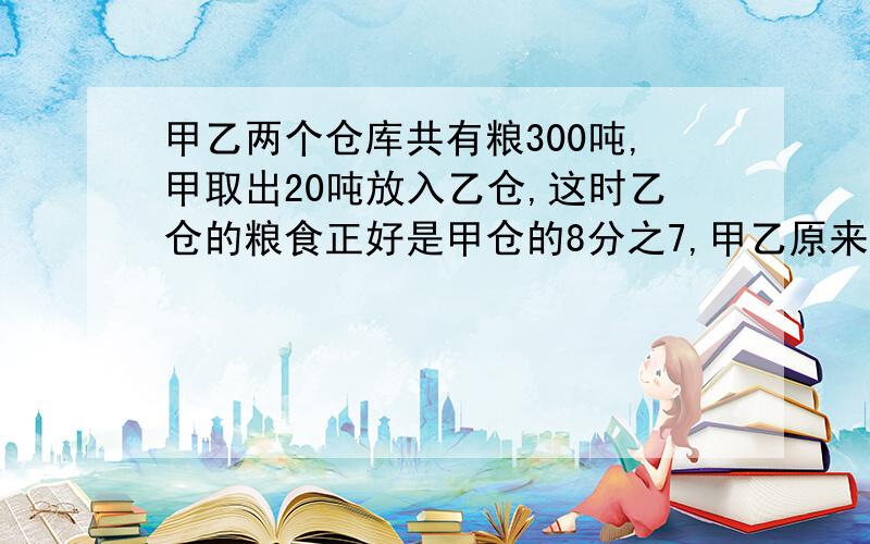 甲乙两个仓库共有粮300吨,甲取出20吨放入乙仓,这时乙仓的粮食正好是甲仓的8分之7,甲乙原来各有多少?