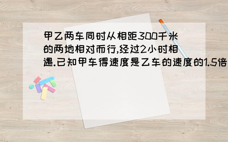 甲乙两车同时从相距300千米的两地相对而行,经过2小时相遇.已知甲车得速度是乙车的速度的1.5倍.乙车每小