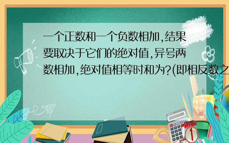 一个正数和一个负数相加,结果要取决于它们的绝对值,异号两数相加,绝对值相等时和为?(即相反数之和为?)