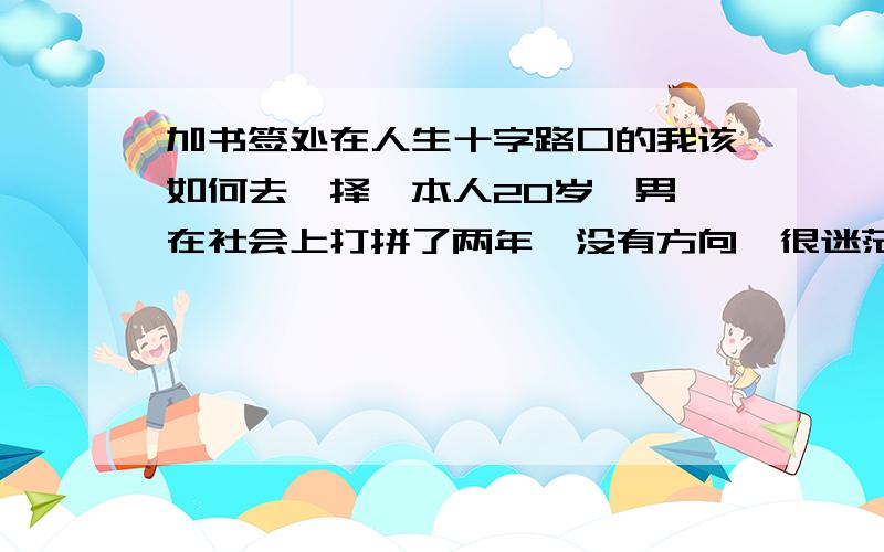 加书签处在人生十字路口的我该如何去抉择,本人20岁,男,在社会上打拼了两年,没有方向,很迷茫,我该怎么办?…请有经验的哥