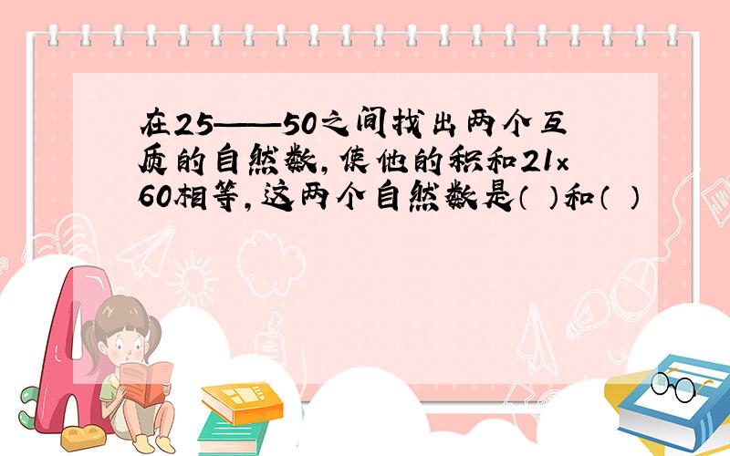 在25——50之间找出两个互质的自然数,使他的积和21×60相等,这两个自然数是（ ）和（ ）