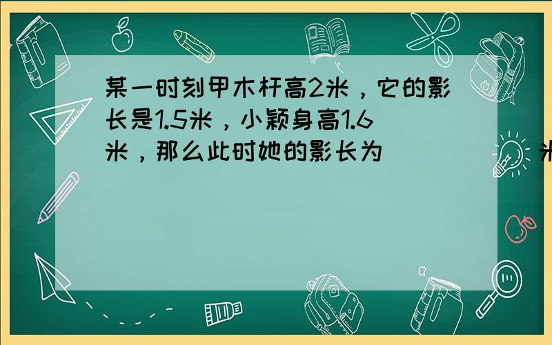 某一时刻甲木杆高2米，它的影长是1.5米，小颖身高1.6米，那么此时她的影长为______米．