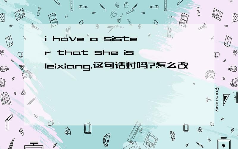 i have a sister that she is leixiang.这句话对吗?怎么改