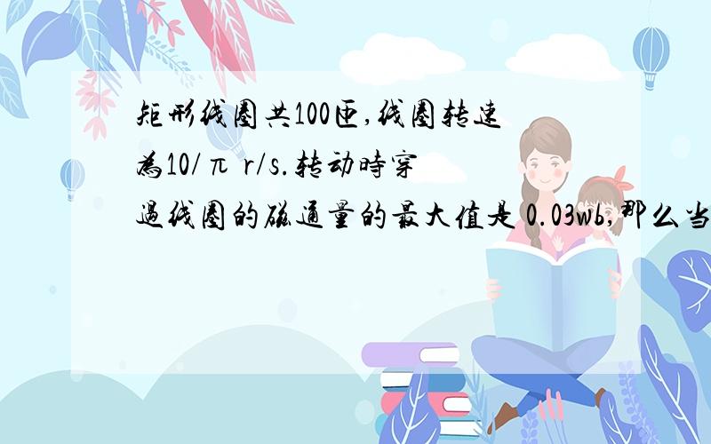 矩形线圈共100匝,线圈转速为10/π r/s.转动时穿过线圈的磁通量的最大值是 0.03wb,那么当线圈平面与中性面夹