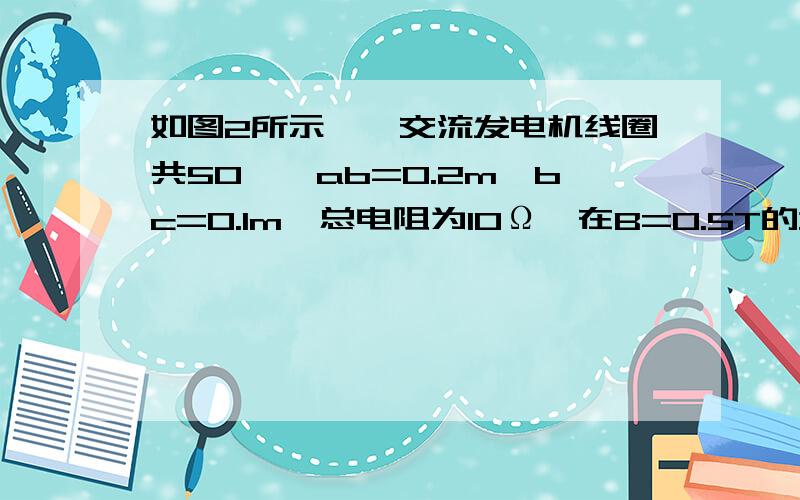 如图2所示,一交流发电机线圈共50匝,ab=0.2m,bc=0.1m,总电阻为10Ω,在B=0.5T的均匀磁场中从磁通量