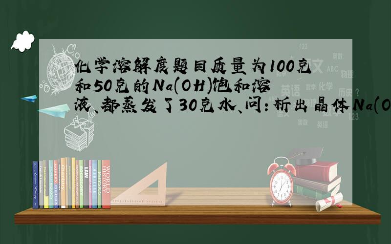 化学溶解度题目质量为100克和50克的Na(OH)饱和溶液、都蒸发了30克水、问：析出晶体Na(OH) （不含结晶水）