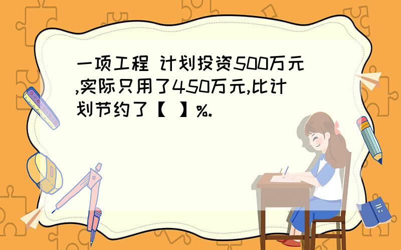 一项工程 计划投资500万元,实际只用了450万元,比计划节约了【 】%.