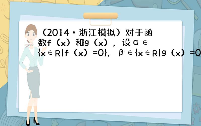 （2014•浙江模拟）对于函数f（x）和g（x），设α∈{x∈R|f（x）=0}，β∈{x∈R|g（x）=0}，若存在α