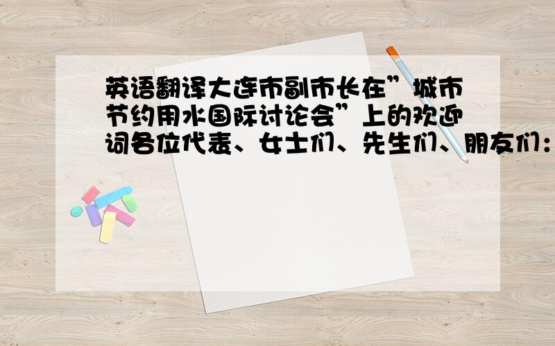 英语翻译大连市副市长在”城市节约用水国际讨论会”上的欢迎词各位代表、女士们、先生们、朋友们：首先,我代表大连市政府和大连