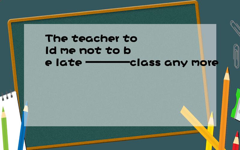 The teacher told me not to be late ————class any more