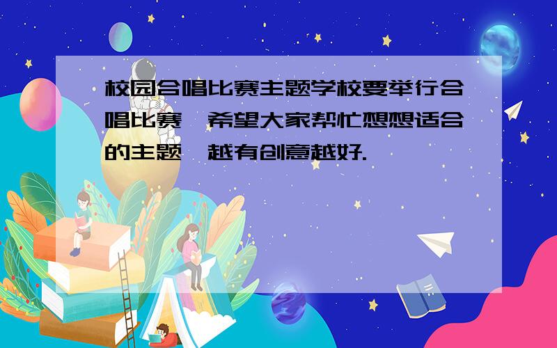 校园合唱比赛主题学校要举行合唱比赛,希望大家帮忙想想适合的主题,越有创意越好.